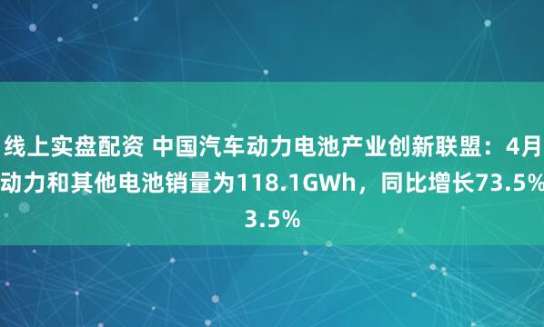 线上实盘配资 中国汽车动力电池产业创新联盟：4月动力和其他电池销量为118.1GWh，同比增长73.5%