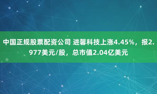 中国正规股票配资公司 进馨科技上涨4.45%，报2.977美元/股，总市值2.04亿美元