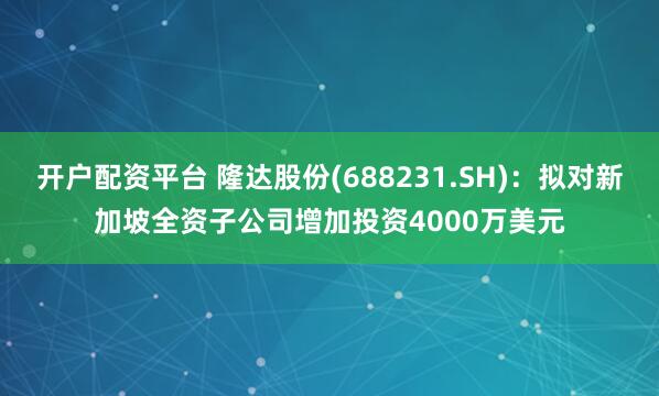 开户配资平台 隆达股份(688231.SH)：拟对新加坡全资子公司增加投资4000万美元