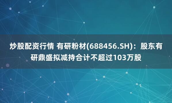 炒股配资行情 有研粉材(688456.SH)：股东有研鼎盛拟减持合计不超过103万股