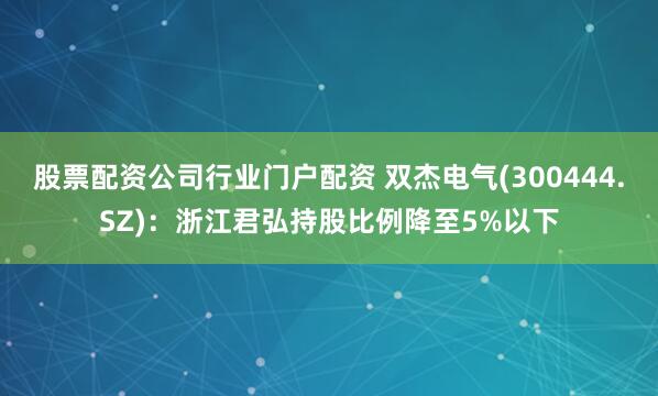股票配资公司行业门户配资 双杰电气(300444.SZ)：浙江君弘持股比例降至5%以下