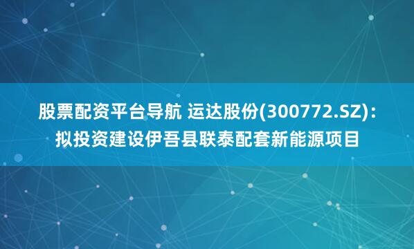 股票配资平台导航 运达股份(300772.SZ)：拟投资建设伊吾县联泰配套新能源项目