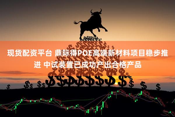 现货配资平台 鼎际得POE高端新材料项目稳步推进 中试装置已成功产出合格产品