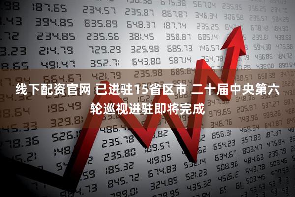 线下配资官网 已进驻15省区市 二十届中央第六轮巡视进驻即将完成