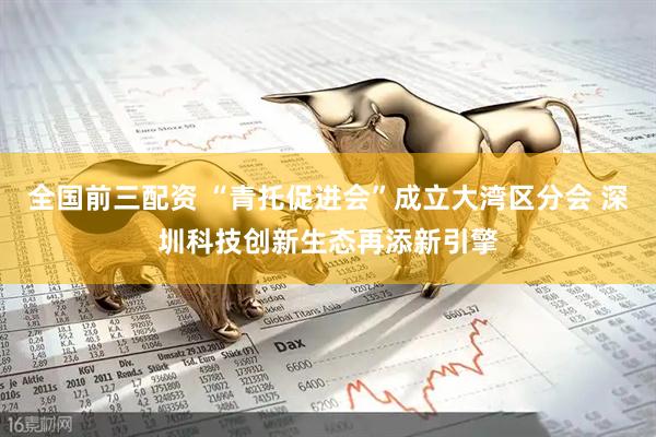 全国前三配资 “青托促进会”成立大湾区分会 深圳科技创新生态再添新引擎