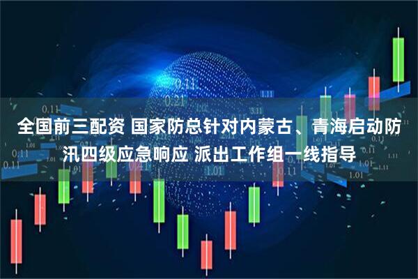 全国前三配资 国家防总针对内蒙古、青海启动防汛四级应急响应 派出工作组一线指导