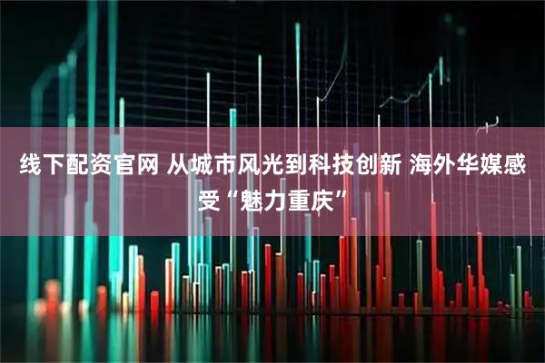 线下配资官网 从城市风光到科技创新 海外华媒感受“魅力重庆”