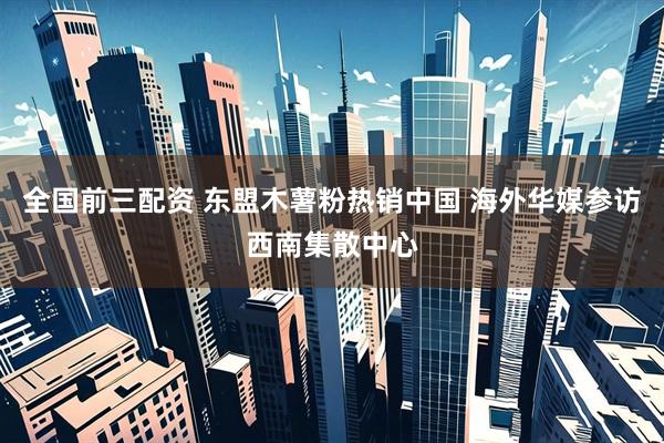 全国前三配资 东盟木薯粉热销中国 海外华媒参访西南集散中心