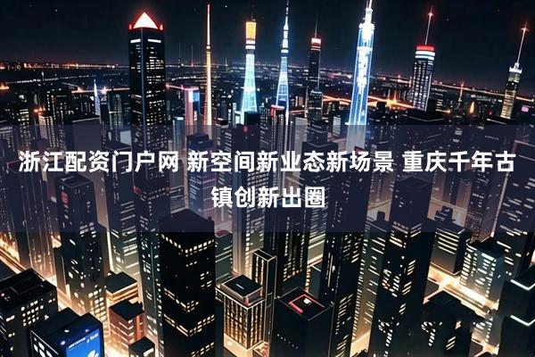 浙江配资门户网 新空间新业态新场景 重庆千年古镇创新出圈
