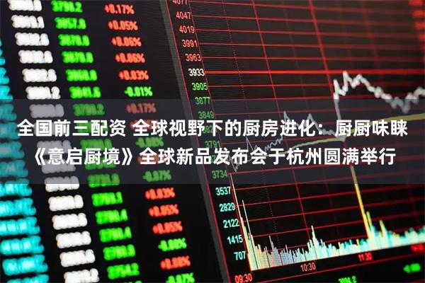 全国前三配资 全球视野下的厨房进化：厨厨味睐《意启厨境》全球新品发布会于杭州圆满举行