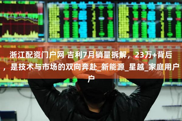 浙江配资门户网 吉利7月销量拆解，23万+背后，是技术与市场的双向奔赴_新能源_星越_家庭用户