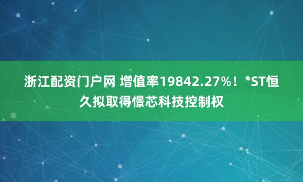 浙江配资门户网 增值率19842.27%！*ST恒久拟取得憬芯科技控制权