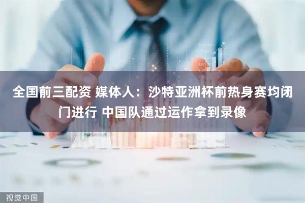 全国前三配资 媒体人：沙特亚洲杯前热身赛均闭门进行 中国队通过运作拿到录像