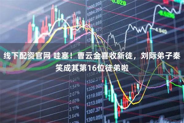 线下配资官网 哇塞！曹云金喜收新徒，刘际弟子秦笑成其第16位徒弟啦