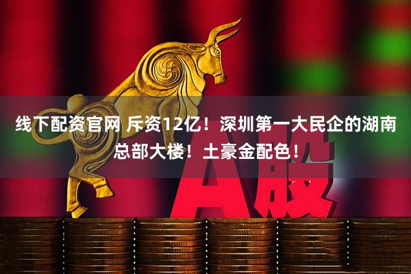 线下配资官网 斥资12亿！深圳第一大民企的湖南总部大楼！土豪金配色！