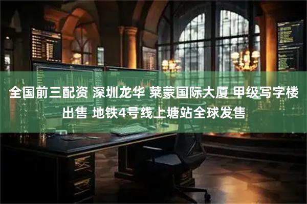 全国前三配资 深圳龙华 莱蒙国际大厦 甲级写字楼出售 地铁4号线上塘站全球发售