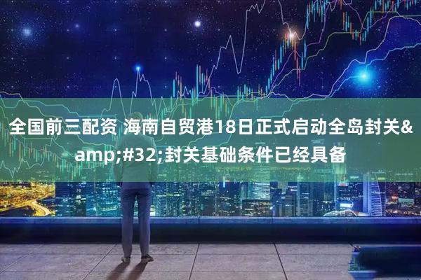 全国前三配资 海南自贸港18日正式启动全岛封关 封关基础条件已经具备