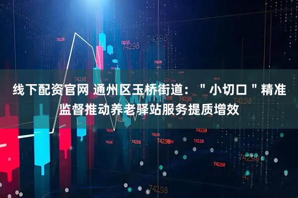 线下配资官网 通州区玉桥街道：＂小切口＂精准监督推动养老驿站服务提质增效