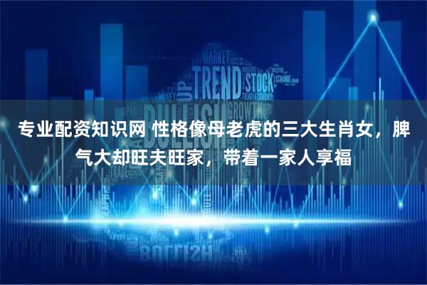 专业配资知识网 性格像母老虎的三大生肖女，脾气大却旺夫旺家，带着一家人享福