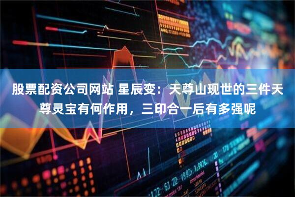 股票配资公司网站 星辰变：天尊山现世的三件天尊灵宝有何作用，三印合一后有多强呢