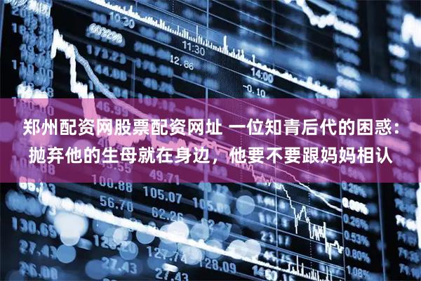 郑州配资网股票配资网址 一位知青后代的困惑：抛弃他的生母就在身边，他要不要跟妈妈相认