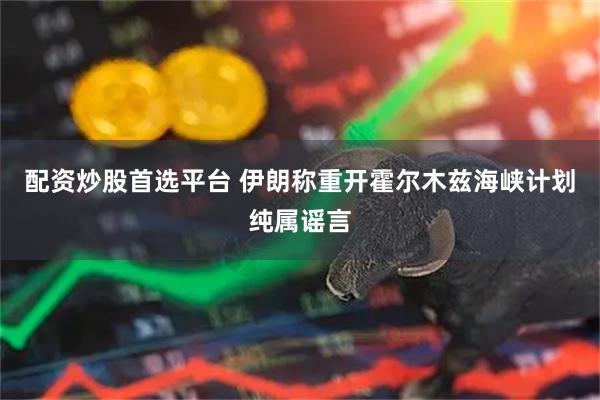 配资炒股首选平台 伊朗称重开霍尔木兹海峡计划纯属谣言