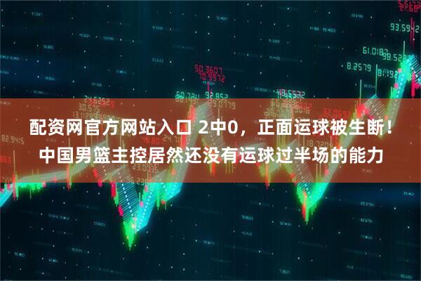 配资网官方网站入口 2中0，正面运球被生断！中国男篮主控居然还没有运球过半场的能力