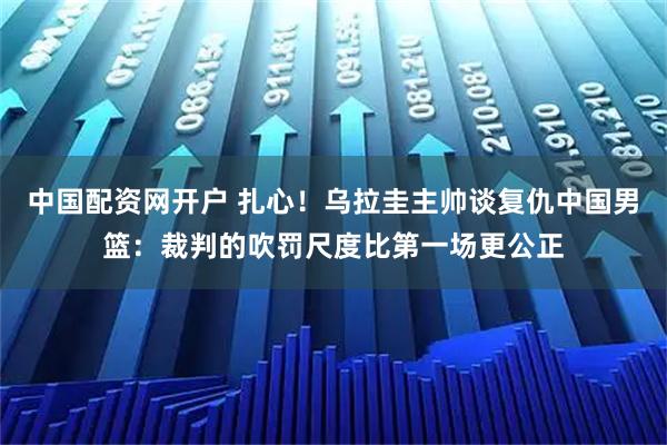 中国配资网开户 扎心！乌拉圭主帅谈复仇中国男篮：裁判的吹罚尺度比第一场更公正