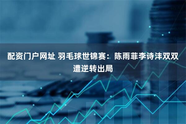 配资门户网址 羽毛球世锦赛：陈雨菲李诗沣双双遭逆转出局