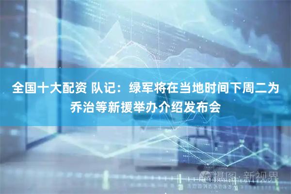 全国十大配资 队记：绿军将在当地时间下周二为乔治等新援举办介绍发布会