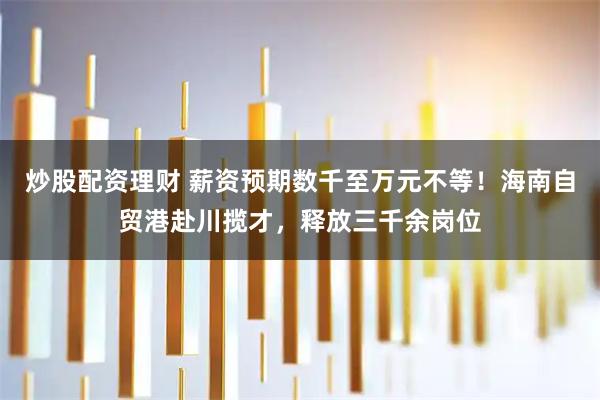 炒股配资理财 薪资预期数千至万元不等！海南自贸港赴川揽才，释放三千余岗位