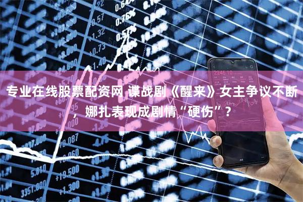 专业在线股票配资网 谍战剧《醒来》女主争议不断，娜扎表现成剧情“硬伤”？