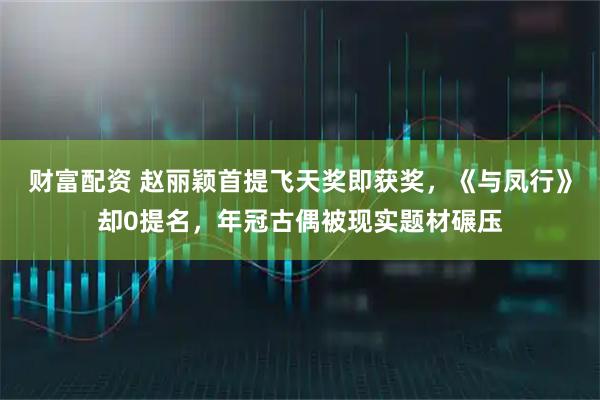 财富配资 赵丽颖首提飞天奖即获奖，《与凤行》却0提名，年冠古偶被现实题材碾压